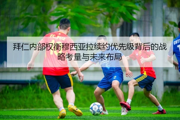 拜仁内部权衡穆西亚拉续约优先级背后的战略考量与未来布局