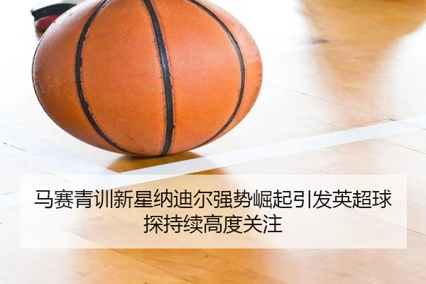 马赛青训新星纳迪尔强势崛起引发英超球探持续高度关注