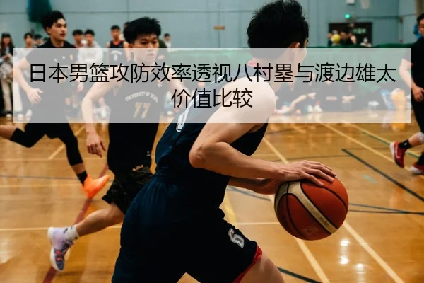 日本男篮攻防效率透视八村塁与渡边雄太价值比较