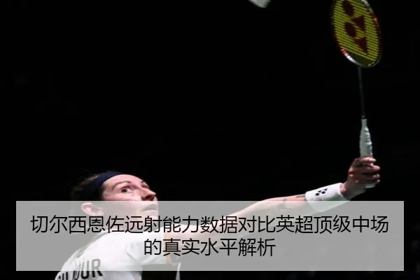 切尔西恩佐远射能力数据对比英超顶级中场的真实水平解析 - kaiyun