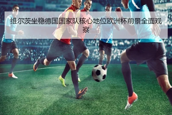 维尔茨坐稳德国国家队核心地位欧洲杯前景全面观察