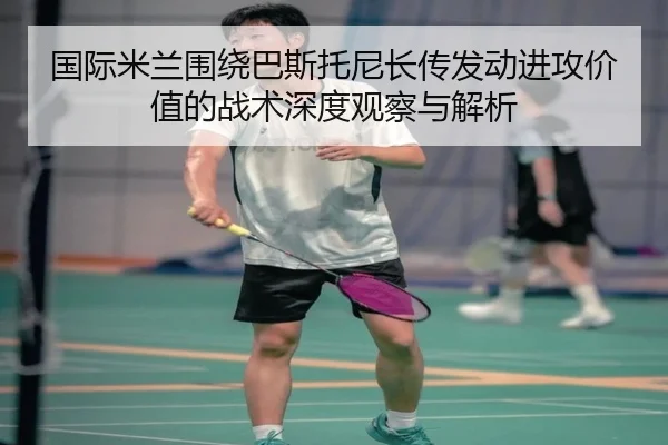 国际米兰围绕巴斯托尼长传发动进攻价值的战术深度观察与解析
