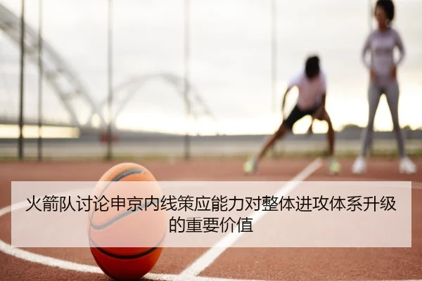 火箭队讨论申京内线策应能力对整体进攻体系升级的重要价值