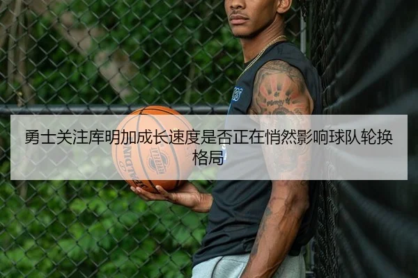 勇士关注库明加成长速度是否正在悄然影响球队轮换格局