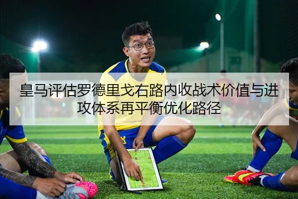 皇马评估罗德里戈右路内收战术价值与进攻体系再平衡优化路径