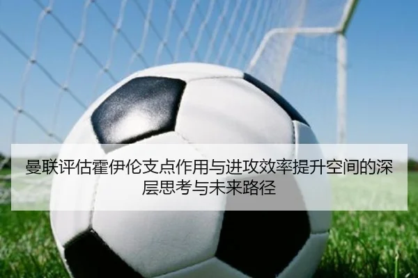 曼联评估霍伊伦支点作用与进攻效率提升空间的深层思考与未来路径