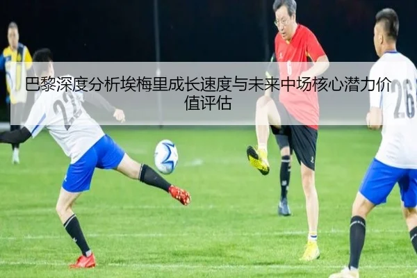 巴黎深度分析埃梅里成长速度与未来中场核心潜力价值评估